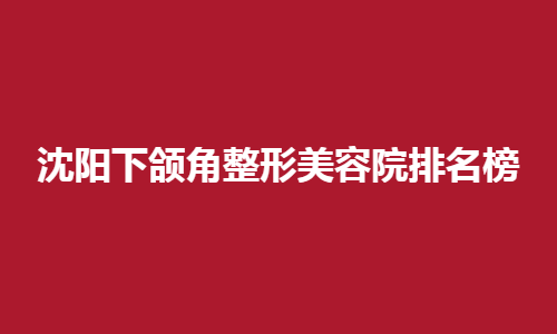 沈阳下颌角整形美容院排名榜名单预览！高评分医院来了