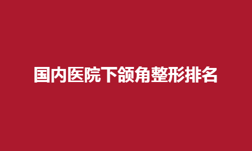 国内医院下颌角整形排名详情介绍！一键了解公立医院名单