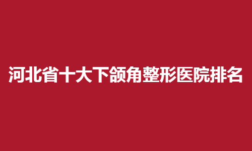 河北省十大下颌角整形医院排名榜单在线预览！看人气医院介绍