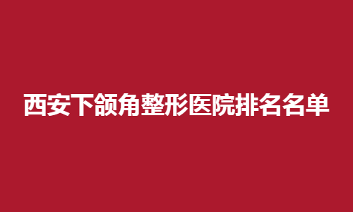西安下颌角整形医院排名名单公布！点击了解收费透明医院