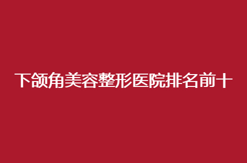 下颌角美容整形医院排名前十怎么样？全国各地医院上线了