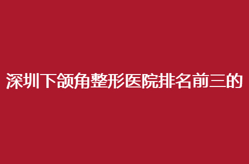 深圳下颌角整形医院排名前三的有哪家？公立与私立均上线点评