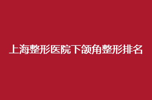 上海整形医院下颌角整形排名怎么样？汇聚多家医院，来看看吧！