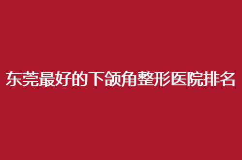 东莞最好的下颌角整形医院排名怎么样？华美实力已经突出了