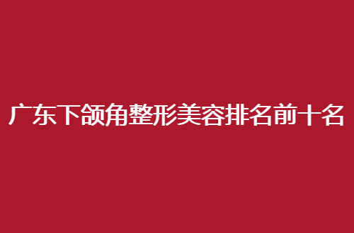 广东下颌角整形美容排名前十名的正规医院哪家好？榜单提供参考价值