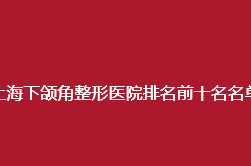 上海下颌角整形医院排名前十名名单公布了，入榜赶紧了解详情