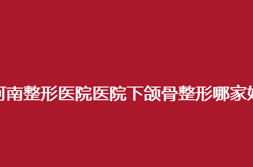 河南整形医院医院下颌骨整形哪家好？都是整理公立医院，值得看