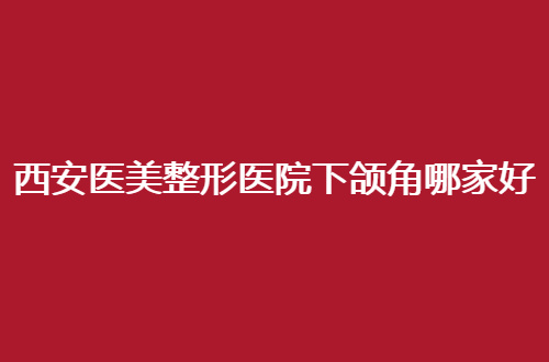 西安医美整形医院下颌角哪家好？西京医院、唐都医院均不错