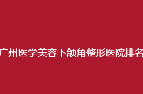 广州医学美容下颌角整形医院排名公布了，一起围观这几家吧！