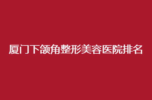 厦门下颌角整形美容医院排名前十位哪家好？一一点评医院咋样