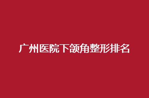 广州医院下颌角整形排名整理了，前三家值得深入查看