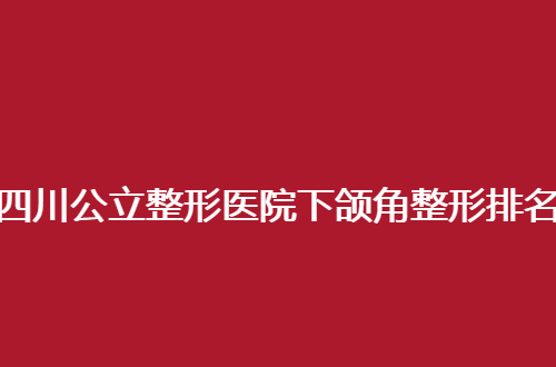 四川公立整形医院下颌角整形排名前十有哪家？集美速速围观吧！