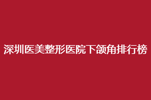深圳医美整形医院下颌角排行榜前十名如何？入围医院点评了