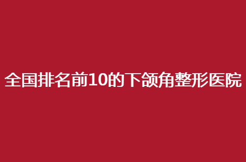 全国排名前10的下颌角整形医院哪家好一点，速围观这份资料