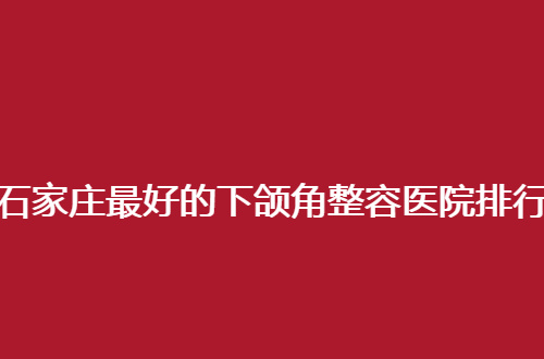石家庄最好的下颌角整容医院排行榜，2024新更新了