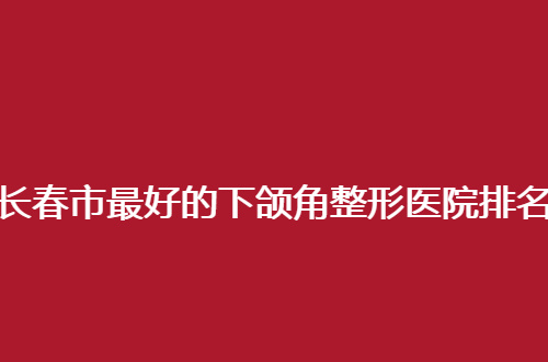 长春市最好的下颌角整形医院排名哪家好？点评医院实力