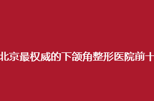 北京最权威的下颌角整形医院前十名哪家好？一起走进来瞧瞧吧！