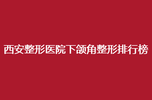西安整形医院下颌角整形排行榜哪家强？技术实力通通探讨
