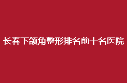 长春下颌角整形排名前十名医院哪家好？速速围观名单