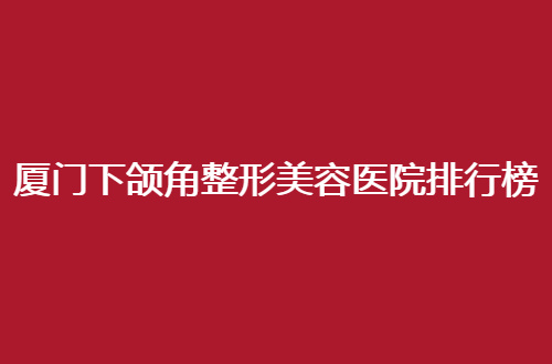 厦门下颌角整形美容医院排行榜前十名名单，一览实力突出医院代表