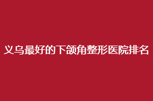 义乌最好的下颌角整形医院排名名单更新，公立与私立均不错