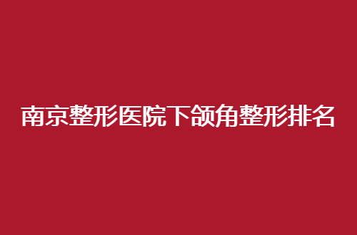 南京整形医院下颌角整形排名前十哪家实力强？一览更新榜单吧！