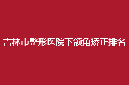 吉林市整形医院下颌角矫正排名公布了，一起走进榜单查看细节吧
