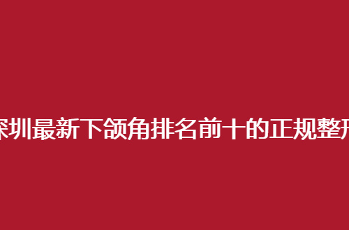 深圳最新下颌角排名前十的正规整形医院哪家好？实力医院推荐