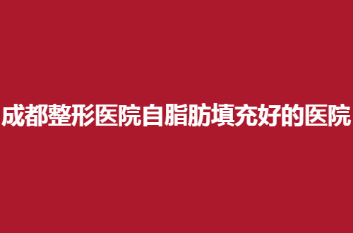 成都整形医院自脂肪填充好的医院有哪些？多家口碑好的已经上榜