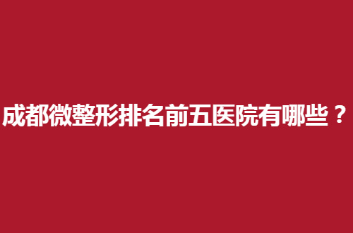 成都微整形排名前五医院有哪些？集合专业医院等你查看