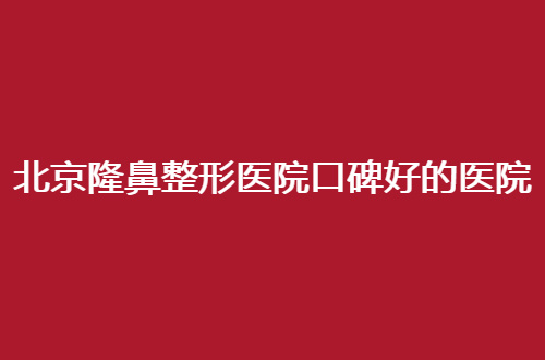 北京隆鼻整形医院口碑好的医院哪家好？测评价格实力机构