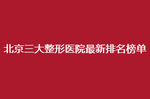 北京三大整形医院最新排名榜单一看，细节点评等你评选