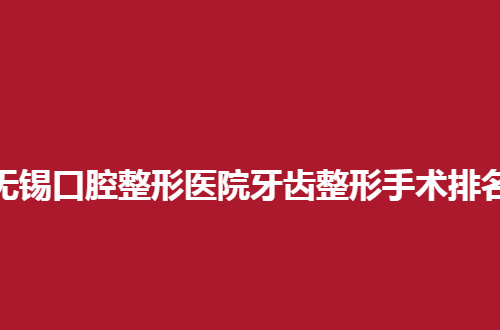 无锡口腔整形医院牙齿整形手术排名公布，一览5家口碑好诊所