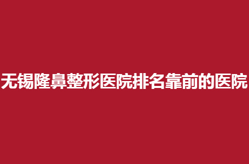 无锡隆鼻整形医院排名靠前的医院有哪些？5家医院通通可信赖