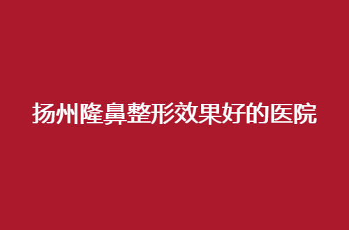 扬州隆鼻整形效果好的医院是哪家？公立与私立通通可选