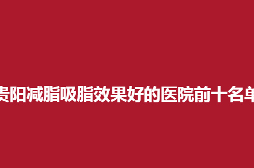 贵阳减脂吸脂效果好的医院前十名单分享了，公立与私立均不错