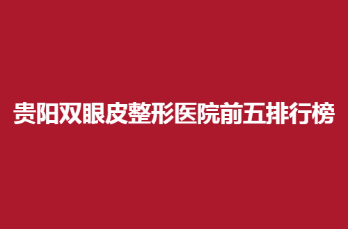 贵阳双眼皮整形医院前五排行榜已经揭晓，实力突出医院等你瞧