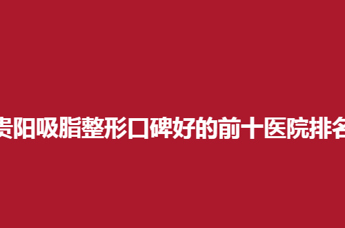 贵阳吸脂整形口碑好的前十医院排名怎么样？汇聚备受关注医院