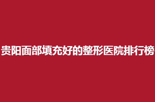 贵阳面部填充好的整形医院排行榜更新了，赶紧围观哪家上榜