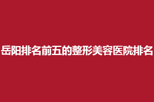 岳阳排名前五的整形美容医院排名管理，一起看看哪家技术好