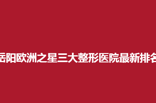 岳阳欧洲之星三大整形医院最新排名，2024榜单来了，指引就诊