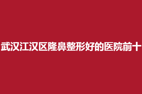 武汉江汉区隆鼻整形好的医院前十排名，口碑亲自点评了