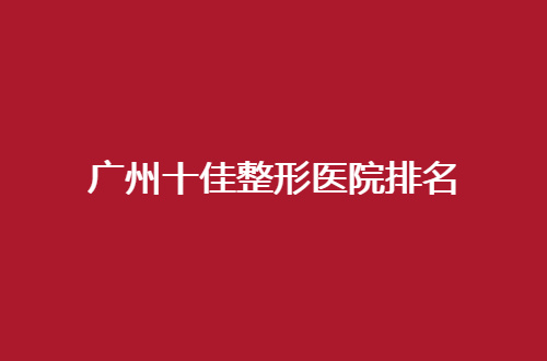 广州十佳整形医院排名一览，口碑亲自点评了