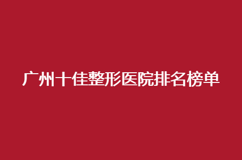 广州十佳整形医院排名榜单揭晓了，赶紧一起看看哪家入围