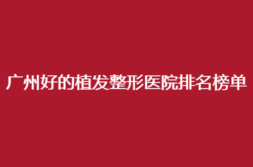 广州好的植发整形医院排名榜单一览，细细看哪家技术好