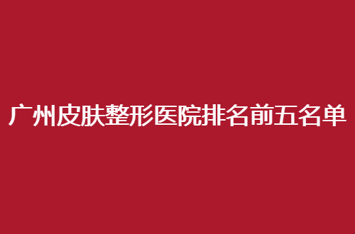 广州皮肤整形医院排名前五名单更新了，赶紧看入围医院哪家好
