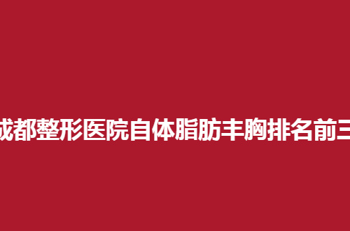 成都整形医院自体脂肪丰胸排名前三的医院有哪家？精选医院公布了