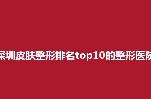 深圳皮肤整形排名top10的整形医院公布了，展示有实力医院