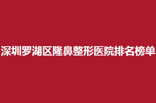 深圳罗湖区隆鼻整形医院排名榜单公布，一览多家医院