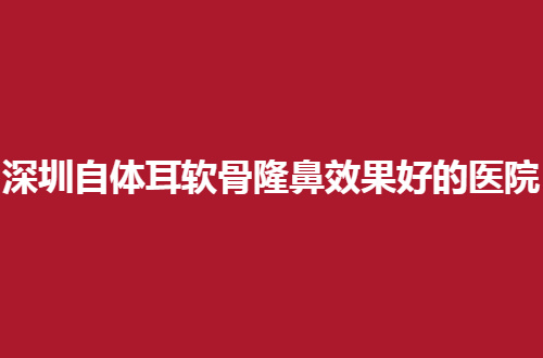 深圳自体耳软骨隆鼻效果好的整形医院排行榜，入围纷纷具备实力